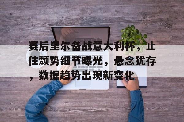 包含赛后里尔备战意大利杯，止住颓势细节曝光，悬念犹存，数据趋势出现新变化的词条